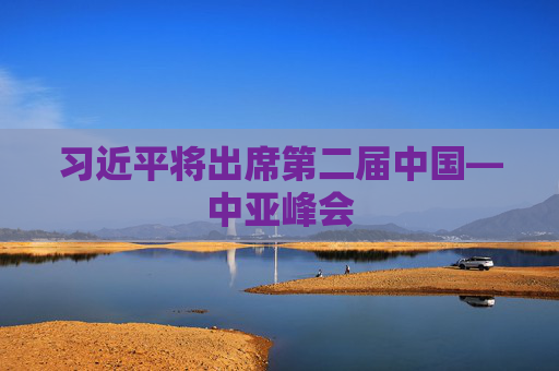 习近平将出席第二届中国—中亚峰会