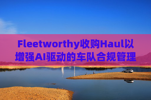 Fleetworthy收购Haul以增强AI驱动的车队合规管理