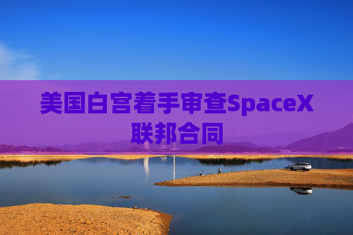 美国白宫着手审查SpaceX联邦合同