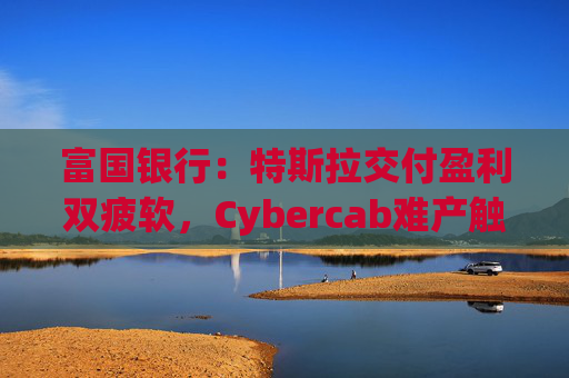 富国银行:特斯拉交付盈利双疲软,Cybercab难产触发目标价腰斩至130美元