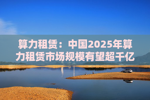 算力租赁：中国2025年算力租赁市场规模有望超千亿  第1张