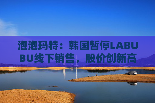 泡泡玛特:韩国暂停LABUBU线下销售,股价创新高