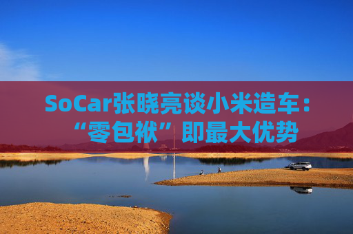 SoCar张晓亮谈小米造车:“零包袱”即最大优势