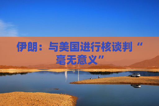 伊朗：与美国进行核谈判“毫无意义”