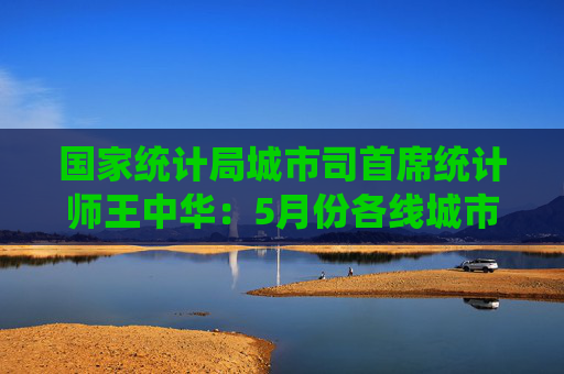 国家统计局城市司首席统计师王中华：5月份各线城市商品住宅销售价格同比降幅继续收窄