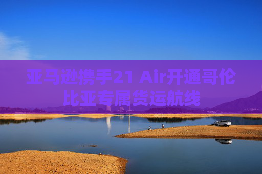 亚马逊携手21 Air开通哥伦比亚专属货运航线