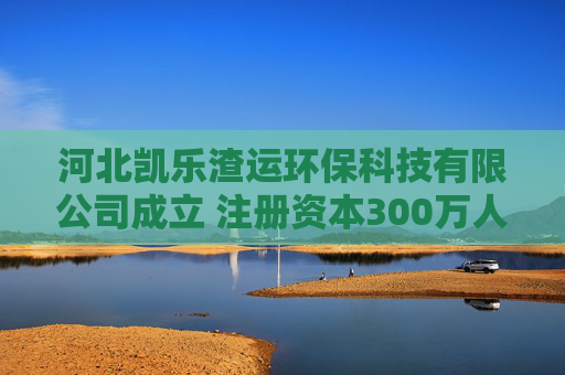 河北凯乐渣运环保科技有限公司成立 注册资本300万人民币