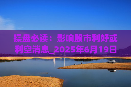 操盘必读:影响股市利好或利空消息_2025年6月19日_财经新闻