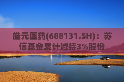 皓元医药(688131.SH)：苏信基金累计减持3%股份