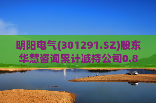 明阳电气(301291.SZ)股东华慧咨询累计减持公司0.84%股份