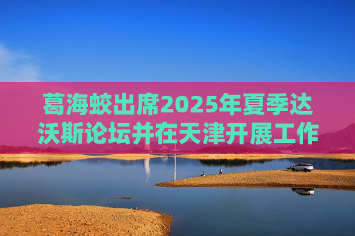葛海蛟出席2025年夏季达沃斯论坛并在天津开展工作调研