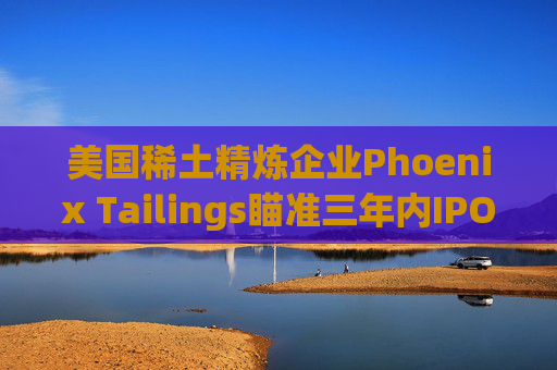 美国稀土精炼企业Phoenix Tailings瞄准三年内IPO