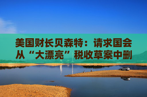 美国财长贝森特:请求国会从“大漂亮”税收草案中删除“资本税”条款