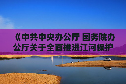 《中共中央办公厅 国务院办公厅关于全面推进江河保护治理的意见》发布 加快推进西南地区水电基地建设  第1张