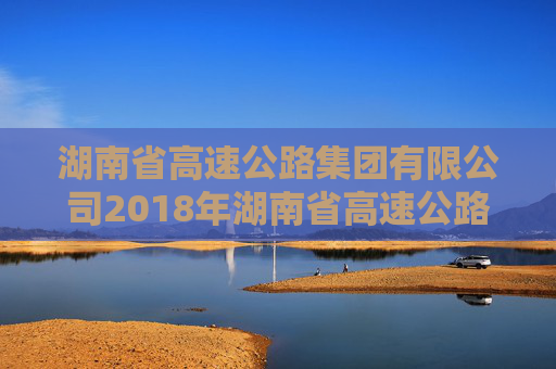 湖南省高速公路集团有限公司2018年湖南省高速公路集团有限公司公司债券2024年年度债权代理事务报告  第1张