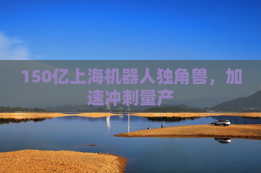 150亿上海机器人独角兽,加速冲刺量产