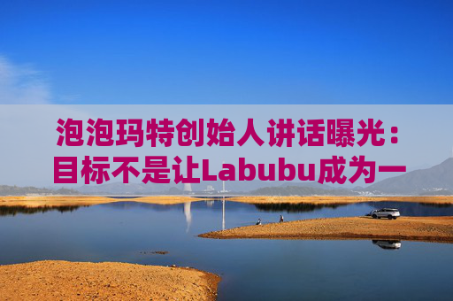 泡泡玛特创始人讲话曝光：目标不是让Labubu成为一时爆红的流行符号
