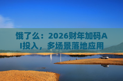 饿了么：2026财年加码AI投入，多场景落地应用