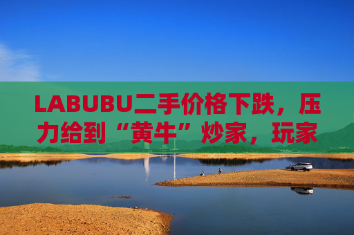 LABUBU二手价格下跌,压力给到“黄牛”炒家,玩家:持续断货只会消耗热情