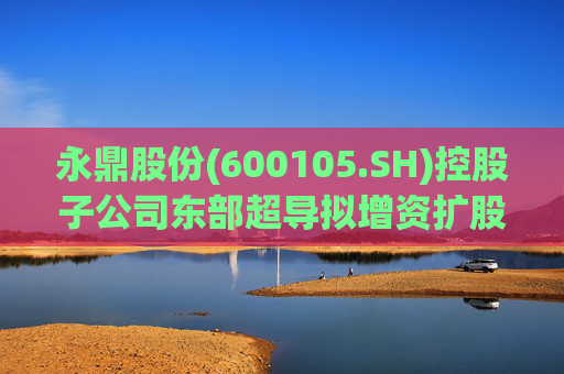 永鼎股份(600105.SH)控股子公司东部超导拟增资扩股并引入外部投资者
