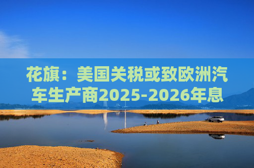 花旗：美国关税或致欧洲汽车生产商2025-2026年息税前利润下降16%