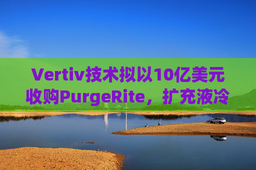 Vertiv技术拟以10亿美元收购PurgeRite，扩充液冷产品组合
