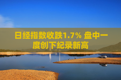 日经指数收跌1.7% 盘中一度创下纪录新高
