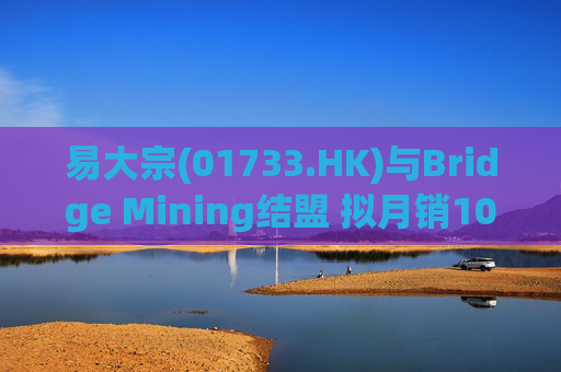 易大宗(01733.HK)与Bridge Mining结盟 拟月销10万吨蒙古优质焦煤