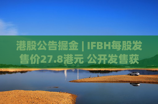 港股公告掘金 | IFBH每股发售价27.8港元 公开发售获2682.35倍认购