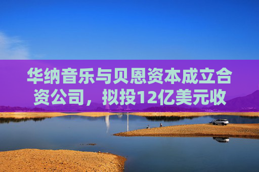 华纳音乐与贝恩资本成立合资公司，拟投12亿美元收购音乐版权库