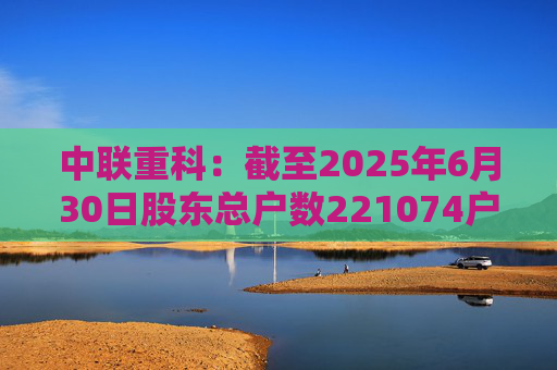 中联重科：截至2025年6月30日股东总户数221074户