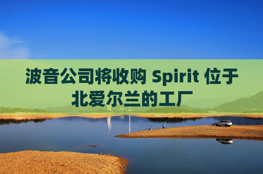 波音公司将收购 Spirit 位于北爱尔兰的工厂