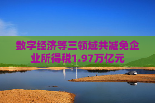 数字经济等三领域共减免企业所得税1.97万亿元