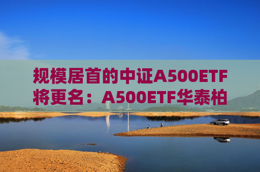 规模居首的中证A500ETF将更名:A500ETF华泰柏瑞 第1张 规模居首的中证A500ETF将更名:A500ETF华泰柏瑞 第1张
