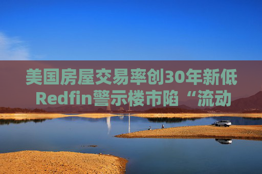 美国房屋交易率创30年新低 Redfin警示楼市陷“流动性陷阱”
