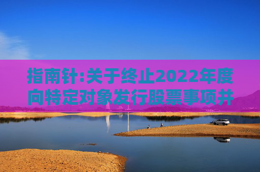 指南针:关于终止2022年度向特定对象发行股票事项并撤回申请文件的公告