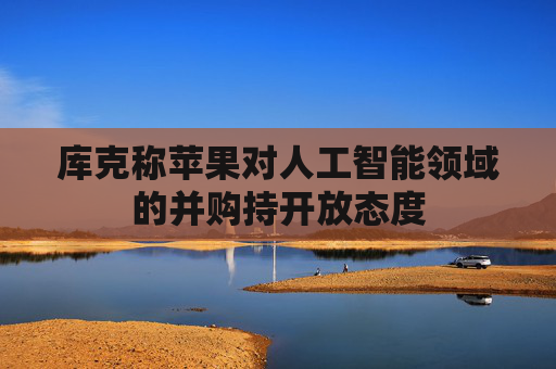 库克称苹果对人工智能领域的并购持开放态度