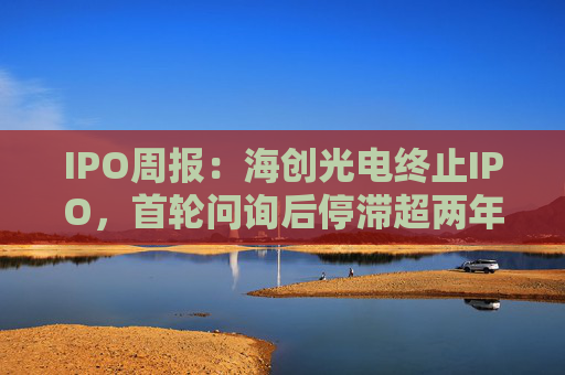IPO周报:海创光电终止IPO,首轮问询后停滞超两年 第1张 IPO周报:海创光电终止IPO,首轮问询后停滞超两年 第1张