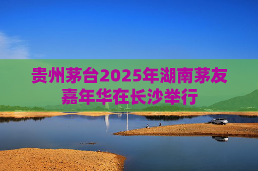贵州茅台2025年湖南茅友嘉年华在长沙举行
