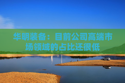 华明装备：目前公司高端市场领域的占比还很低