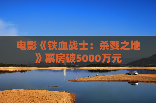 电影《铁血战士：杀戮之地》票房破5000万元