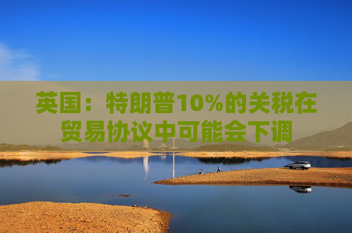 英国：特朗普10%的关税在贸易协议中可能会下调