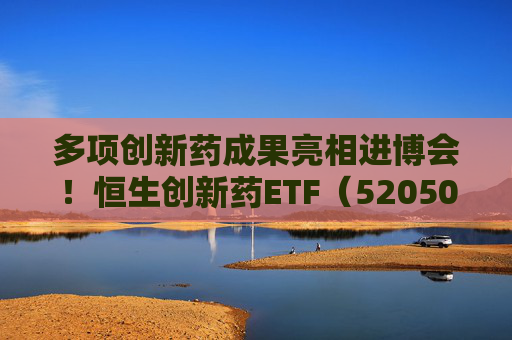 多项创新药成果亮相进博会！恒生创新药ETF（520500）规模与份额双双创新高