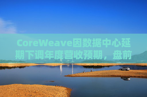 CoreWeave因数据中心延期下调年度营收预期，盘前跌近9%
