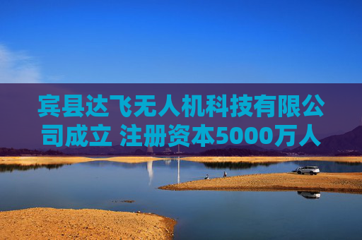 宾县达飞无人机科技有限公司成立 注册资本5000万人民币