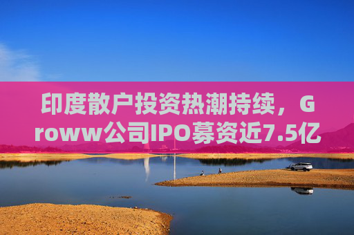 印度散户投资热潮持续，Groww公司IPO募资近7.5亿美元