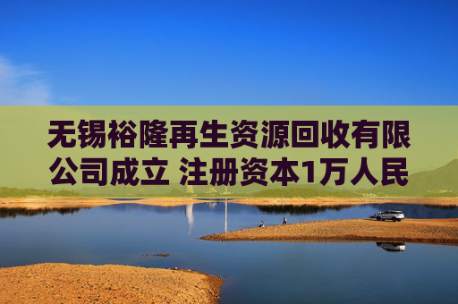 无锡裕隆再生资源回收有限公司成立 注册资本1万人民币