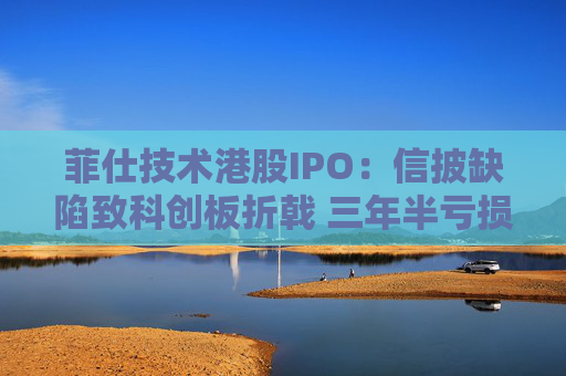 菲仕技术港股IPO：信披缺陷致科创板折戟 三年半亏损达4.3亿元 客户集中度持续升高  第1张