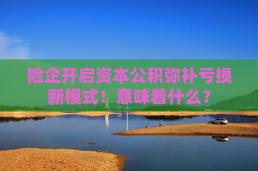 险企开启资本公积弥补亏损新模式！意味着什么？