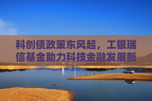 科创债政策东风起，工银瑞信基金助力科技金融发展新格局
